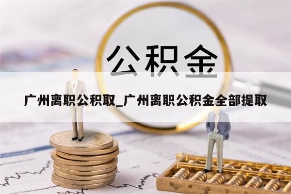 广州离职公积取_广州离职公积金全部提取